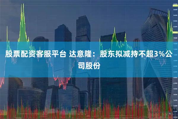 股票配资客服平台 达意隆：股东拟减持不超3%公司股份