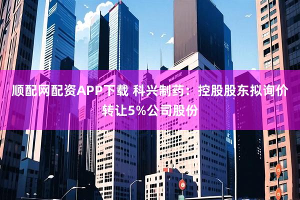 顺配网配资APP下载 科兴制药：控股股东拟询价转让5%公司股份