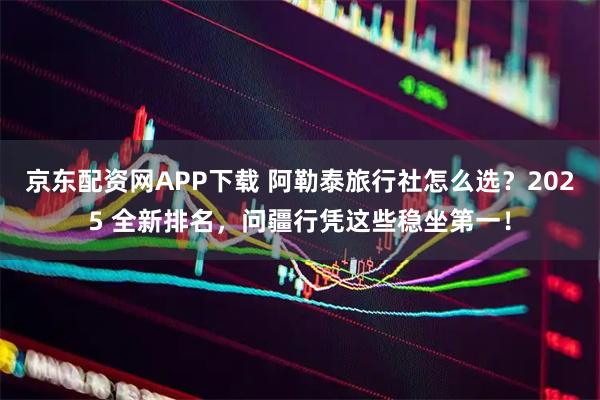 京东配资网APP下载 阿勒泰旅行社怎么选？2025 全新排名，问疆行凭这些稳坐第一！