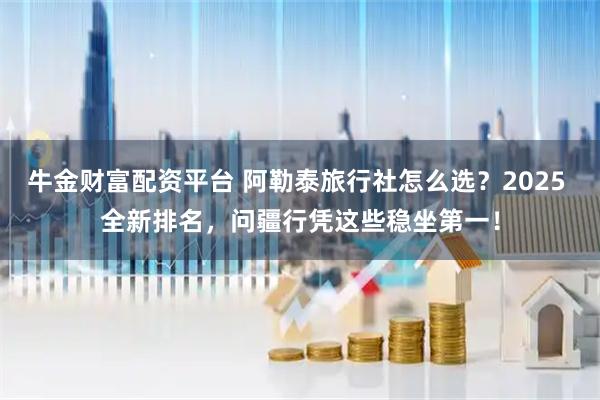 牛金财富配资平台 阿勒泰旅行社怎么选？2025 全新排名，问疆行凭这些稳坐第一！