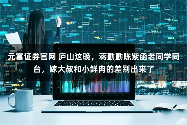 元富证券官网 庐山这晚，蒋勤勤陈紫函老同学同台，嫁大叔和小鲜肉的差别出来了