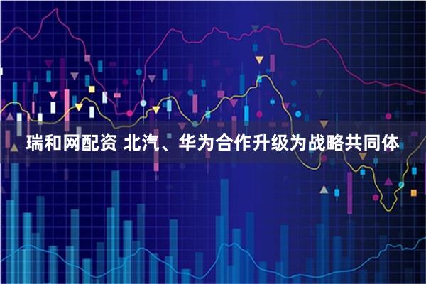 瑞和网配资 北汽、华为合作升级为战略共同体