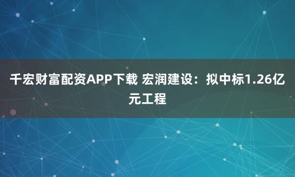 千宏财富配资APP下载 宏润建设：拟中标1.26亿元工程