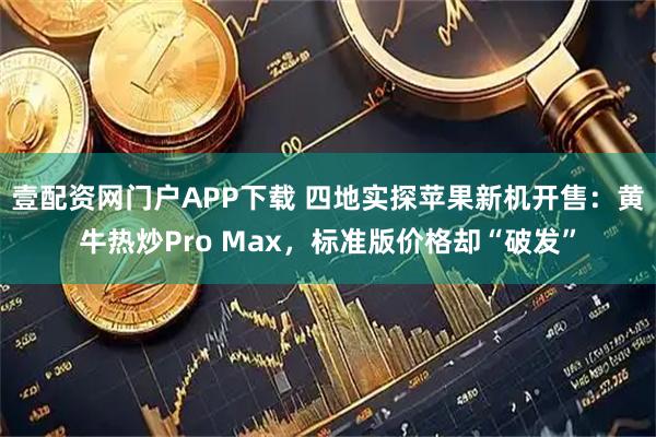 壹配资网门户APP下载 四地实探苹果新机开售：黄牛热炒Pro Max，标准版价格却“破发”
