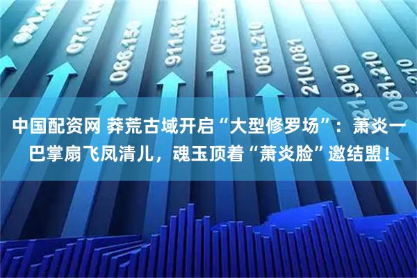 中国配资网 莽荒古域开启“大型修罗场”：萧炎一巴掌扇飞凤清儿，魂玉顶着“萧炎脸”邀结盟！