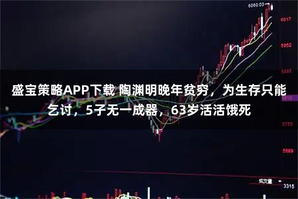 盛宝策略APP下载 陶渊明晚年贫穷，为生存只能乞讨，5子无一成器，63岁活活饿死