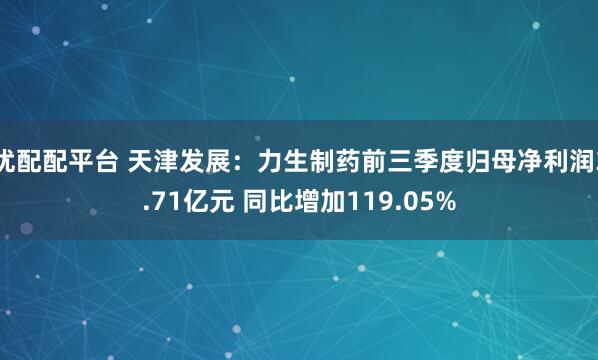 优配配平台 天津发展：力生制药前三季度归母净利润3.71亿元 同比增加119.05%