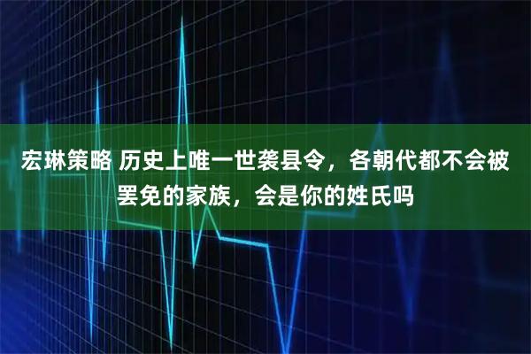 宏琳策略 历史上唯一世袭县令，各朝代都不会被罢免的家族，会是你的姓氏吗