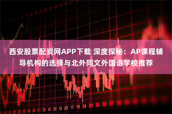 西安股票配资网APP下载 深度探秘：AP课程辅导机构的选择与北外同文外国语学校推荐