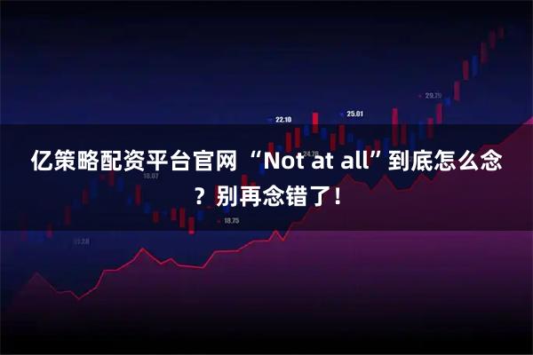 亿策略配资平台官网 “Not at all”到底怎么念？别再念错了！
