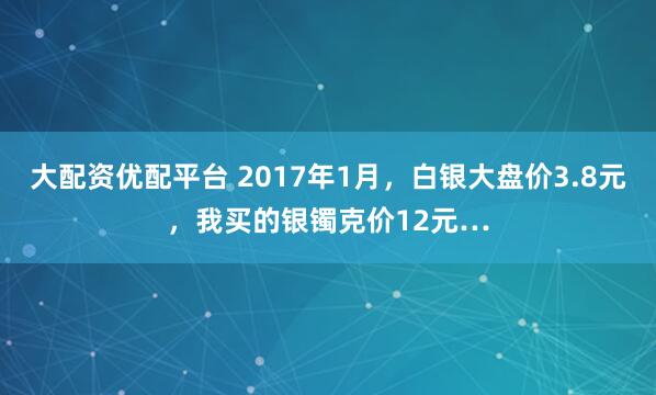 大配资优配平台 2017年1月，白银大盘价3.8元，我买的银镯克价12元…