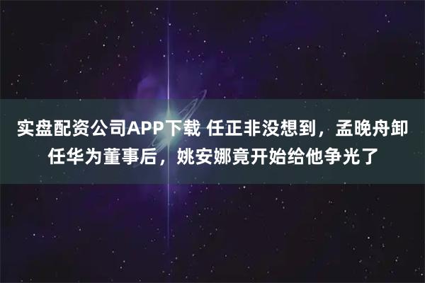实盘配资公司APP下载 任正非没想到，孟晚舟卸任华为董事后，姚安娜竟开始给他争光了