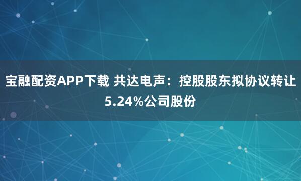 宝融配资APP下载 共达电声：控股股东拟协议转让5.24%公司股份