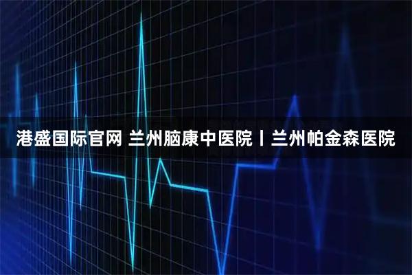 港盛国际官网 兰州脑康中医院丨兰州帕金森医院