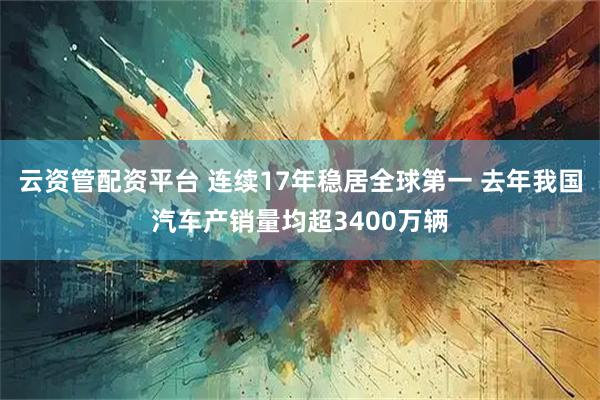 云资管配资平台 连续17年稳居全球第一 去年我国汽车产销量均超3400万辆