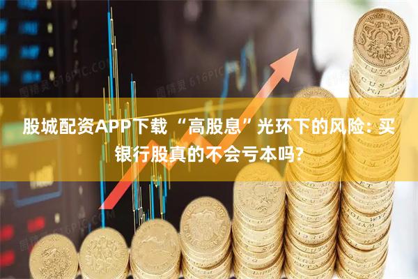 股城配资APP下载 “高股息”光环下的风险: 买银行股真的不会亏本吗?