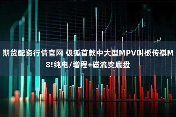 期货配资行情官网 极狐首款中大型MPV叫板传祺M8!纯电/增程+磁流变底盘