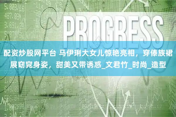 配资炒股网平台 马伊琍大女儿惊艳亮相，穿傣族裙展窈窕身姿，甜美又带诱惑_文君竹_时尚_造型