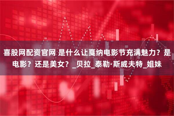 喜股网配资官网 是什么让戛纳电影节充满魅力？是电影？还是美女？_贝拉_泰勒·斯威夫特_姐妹