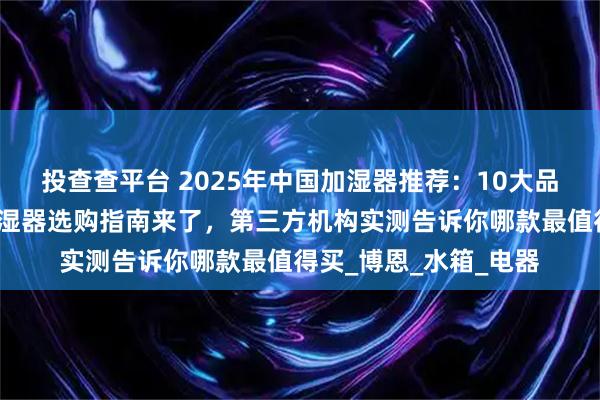 投查查平台 2025年中国加湿器推荐：10大品牌性能排名出炉，加湿器选购指南来了，第三方机构实测告诉你哪款最值得买_博恩_水箱_电器