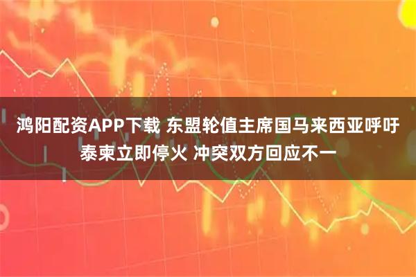 鸿阳配资APP下载 东盟轮值主席国马来西亚呼吁泰柬立即停火 冲突双方回应不一