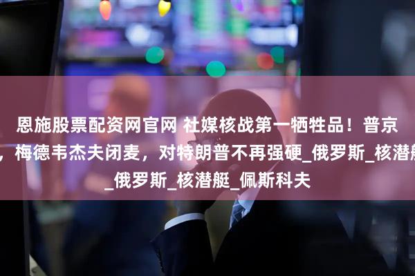 恩施股票配资网官网 社媒核战第一牺牲品！普京按下静音键，梅德韦杰夫闭麦，对特朗普不再强硬_俄罗斯_核潜艇_佩斯科夫