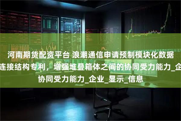 河南期货配资平台 浪潮通信申请预制模块化数据中心箱体堆叠连接结构专利，增强堆叠箱体之间的协同受力能力_企业_显示_信息