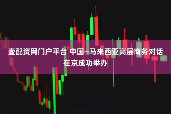 壹配资网门户平台 中国—马来西亚高层商务对话在京成功举办