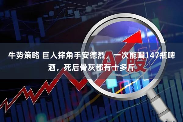 牛势策略 巨人摔角手安德烈，一次能喝147瓶啤酒，死后骨灰都有十多斤